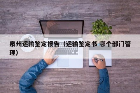 泉州运输鉴定报告（运输鉴定书 哪个部门管理）