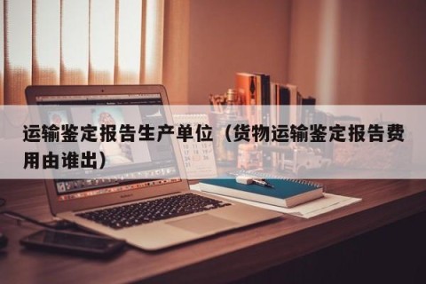运输鉴定报告生产单位（货物运输鉴定报告费用由谁出）
