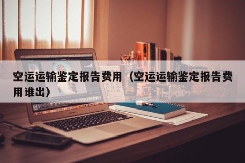 空运运输鉴定报告费用（空运运输鉴定报告费用谁出）