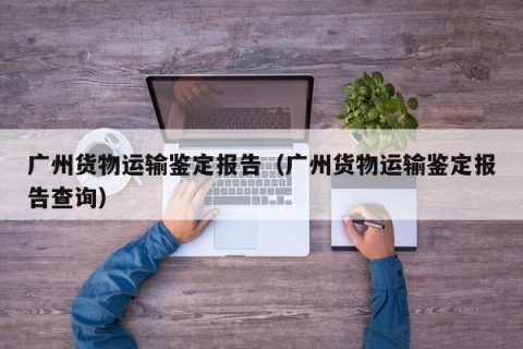 广州货物运输鉴定报告（广州货物运输鉴定报告查询）