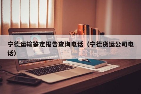 宁德运输鉴定报告查询电话（宁德货运公司电话）