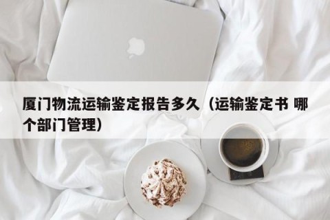 厦门物流运输鉴定报告多久（运输鉴定书 哪个部门管理）