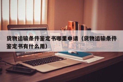 货物运输条件鉴定书哪里申请（货物运输条件鉴定书有什么用）