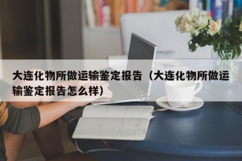 大连化物所做运输鉴定报告（大连化物所做运输鉴定报告怎么样）
